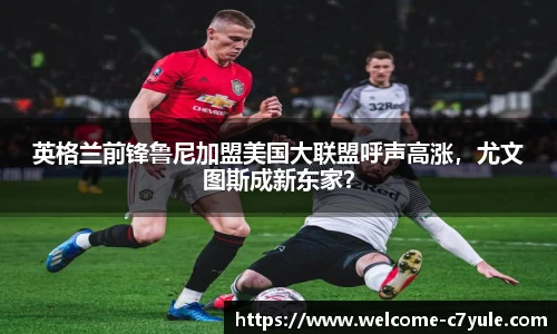 英格兰前锋鲁尼加盟美国大联盟呼声高涨，尤文图斯成新东家？